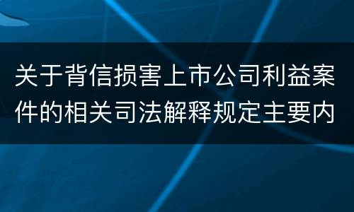 关于背信损害上市公司利益案件的相关司法解释规定主要内容都有哪些