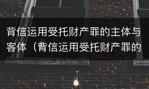 背信运用受托财产罪的主体与客体（背信运用受托财产罪的主体与客体是）