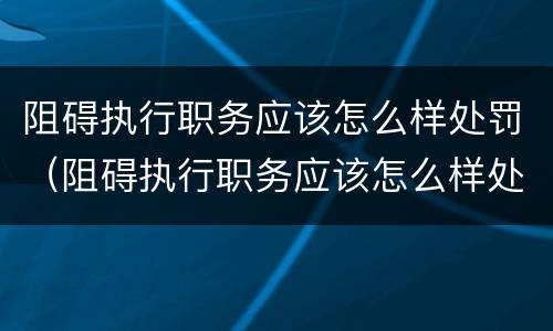 阻碍执行职务应该怎么样处罚（阻碍执行职务应该怎么样处罚他）