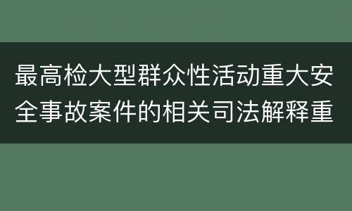 最高检大型群众性活动重大安全事故案件的相关司法解释重要规定都有哪些