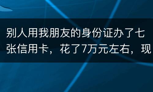 别人用我朋友的身份证办了七张信用卡，花了7万元左右，现在那人不还钱，请问该怎么办