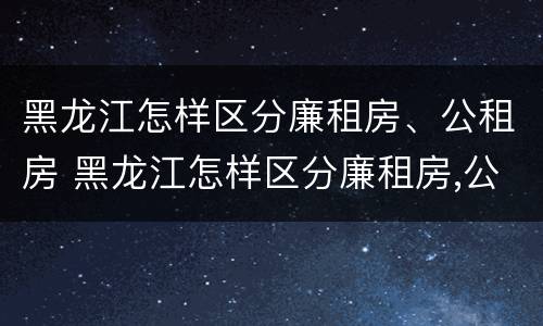 黑龙江怎样区分廉租房、公租房 黑龙江怎样区分廉租房,公租房和商品房