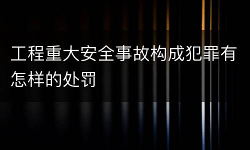 工程重大安全事故构成犯罪有怎样的处罚