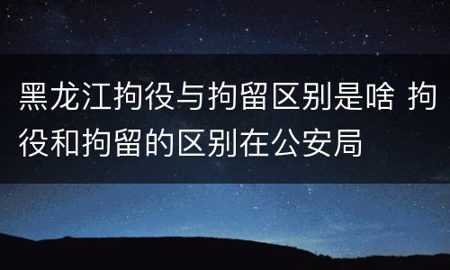 黑龙江拘役与拘留区别是啥 拘役和拘留的区别在公安局