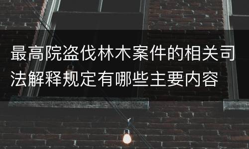 最高院盗伐林木案件的相关司法解释规定有哪些主要内容