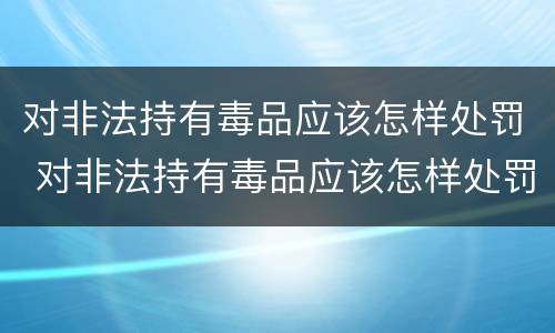 对非法持有毒品应该怎样处罚 对非法持有毒品应该怎样处罚他