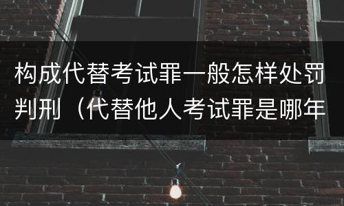 构成代替考试罪一般怎样处罚判刑（代替他人考试罪是哪年规定）