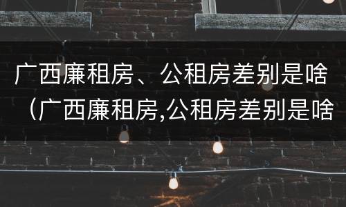 广西廉租房、公租房差别是啥（广西廉租房,公租房差别是啥呀）