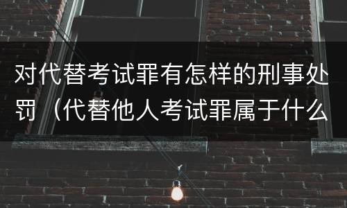 对代替考试罪有怎样的刑事处罚（代替他人考试罪属于什么类犯罪）