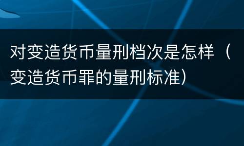 对变造货币量刑档次是怎样（变造货币罪的量刑标准）