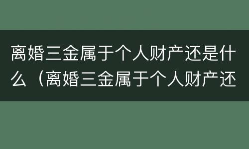 离婚三金属于个人财产还是什么（离婚三金属于个人财产还是什么财产）