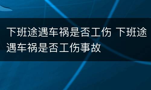 下班途遇车祸是否工伤 下班途遇车祸是否工伤事故