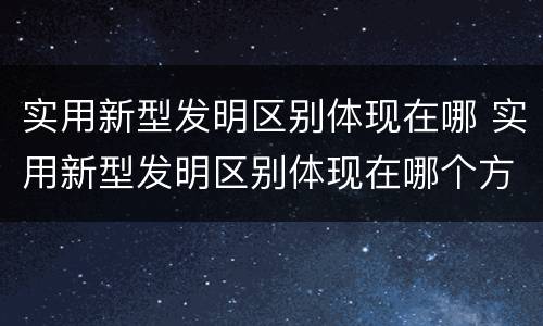 实用新型发明区别体现在哪 实用新型发明区别体现在哪个方面