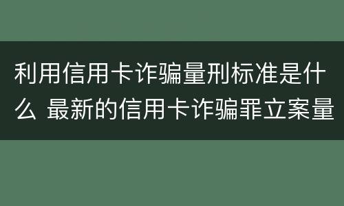 利用信用卡诈骗量刑标准是什么 最新的信用卡诈骗罪立案量刑标准