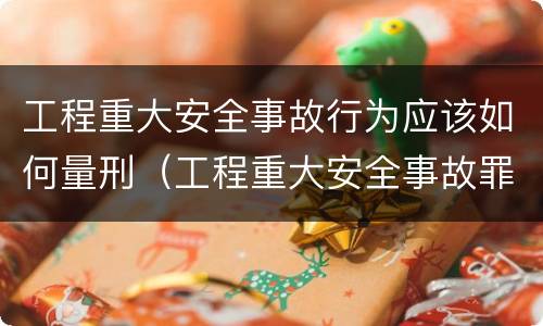 工程重大安全事故行为应该如何量刑（工程重大安全事故罪的立案标准）