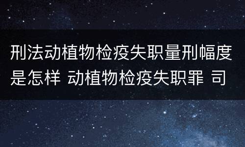 刑法动植物检疫失职量刑幅度是怎样 动植物检疫失职罪 司法解释