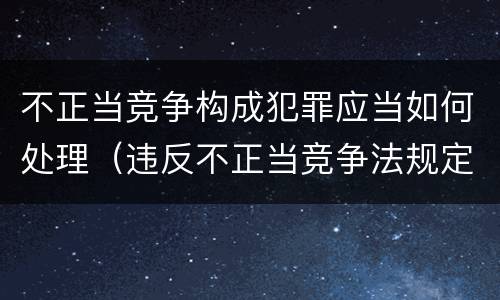 不正当竞争构成犯罪应当如何处理（违反不正当竞争法规定,构成犯罪的）