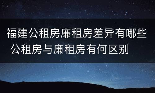 福建公租房廉租房差异有哪些 公租房与廉租房有何区别