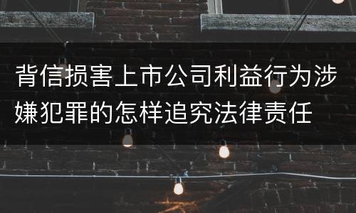 背信损害上市公司利益行为涉嫌犯罪的怎样追究法律责任