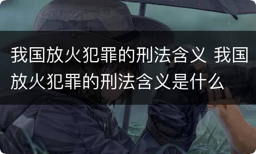 我国放火犯罪的刑法含义 我国放火犯罪的刑法含义是什么