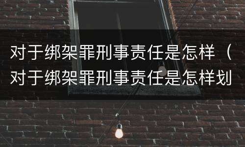 对于绑架罪刑事责任是怎样（对于绑架罪刑事责任是怎样划分的）