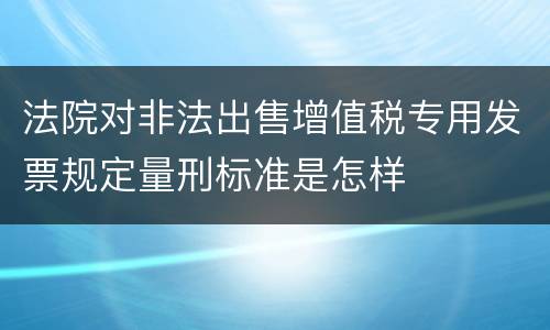 法院对非法出售增值税专用发票规定量刑标准是怎样