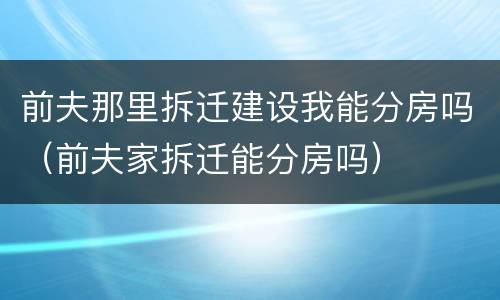 前夫那里拆迁建设我能分房吗（前夫家拆迁能分房吗）