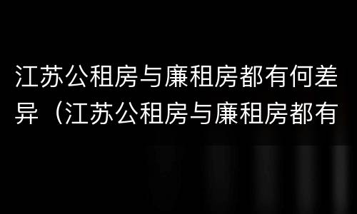 江苏公租房与廉租房都有何差异（江苏公租房与廉租房都有何差异呢）