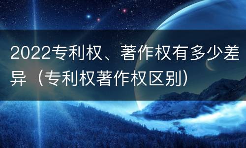 2022专利权、著作权有多少差异（专利权著作权区别）