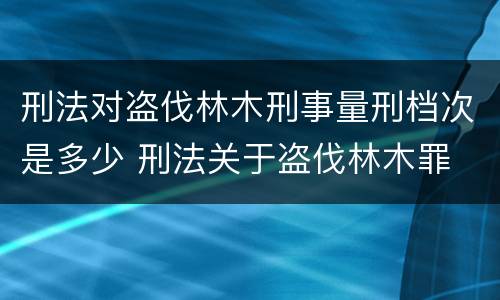 刑法对盗伐林木刑事量刑档次是多少 刑法关于盗伐林木罪