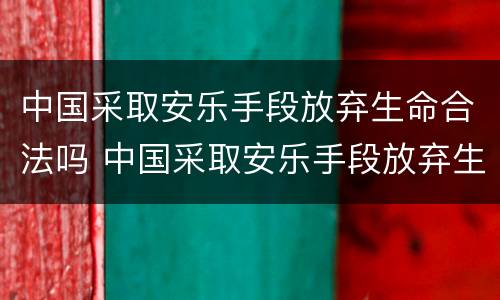 中国采取安乐手段放弃生命合法吗 中国采取安乐手段放弃生命合法吗知乎