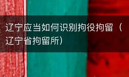 辽宁应当如何识别拘役拘留（辽宁省拘留所）