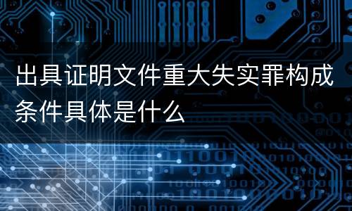 出具证明文件重大失实罪构成条件具体是什么