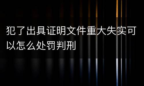 犯了出具证明文件重大失实可以怎么处罚判刑