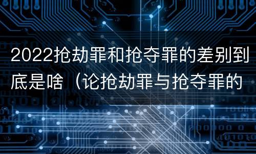 2022抢劫罪和抢夺罪的差别到底是啥（论抢劫罪与抢夺罪的界限）