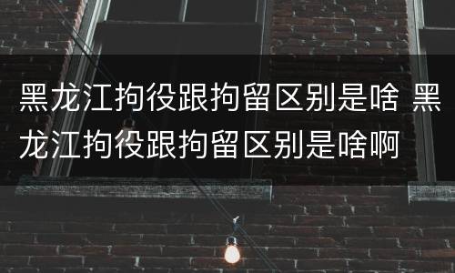 黑龙江拘役跟拘留区别是啥 黑龙江拘役跟拘留区别是啥啊