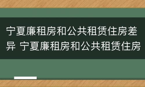 宁夏廉租房和公共租赁住房差异 宁夏廉租房和公共租赁住房差异多大