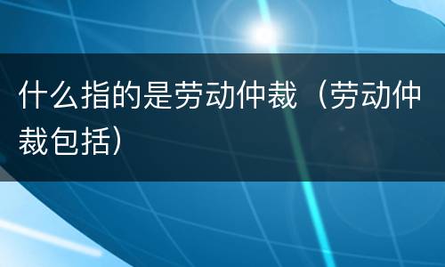 什么指的是劳动仲裁（劳动仲裁包括）