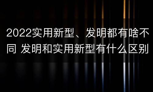 2022实用新型、发明都有啥不同 发明和实用新型有什么区别