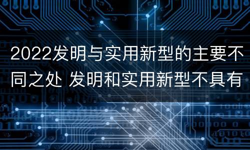 2022发明与实用新型的主要不同之处 发明和实用新型不具有什么特性