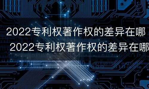 2022专利权著作权的差异在哪 2022专利权著作权的差异在哪查