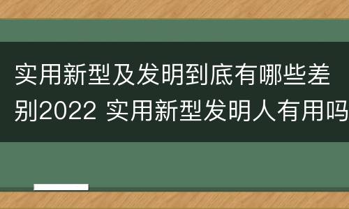 实用新型及发明到底有哪些差别2022 实用新型发明人有用吗