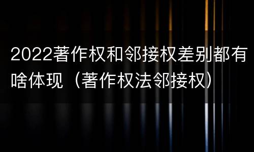 2022著作权和邻接权差别都有啥体现（著作权法邻接权）