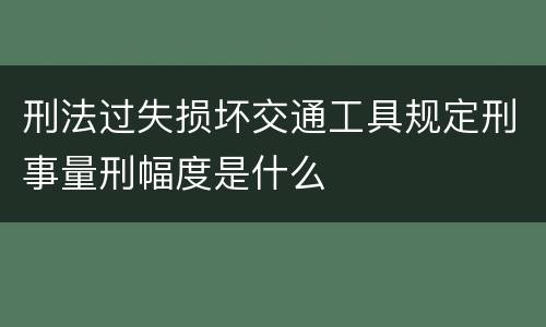 刑法过失损坏交通工具规定刑事量刑幅度是什么