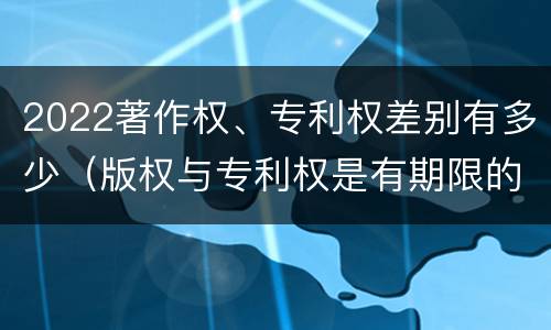 2022著作权、专利权差别有多少（版权与专利权是有期限的吗）