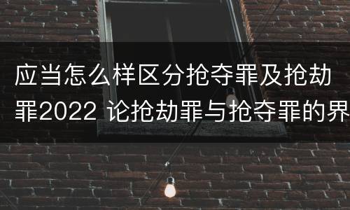 应当怎么样区分抢夺罪及抢劫罪2022 论抢劫罪与抢夺罪的界限