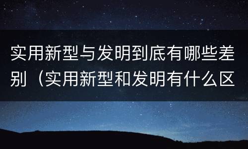 实用新型与发明到底有哪些差别（实用新型和发明有什么区别）