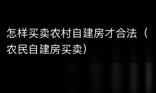 怎样买卖农村自建房才合法（农民自建房买卖）