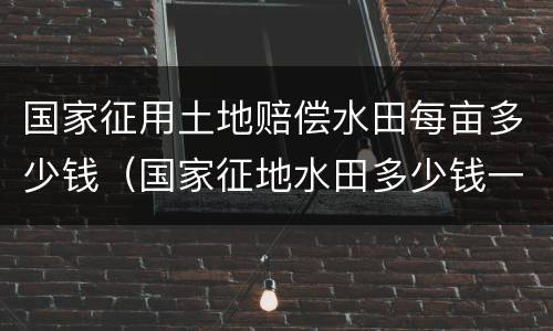 国家征用土地赔偿水田每亩多少钱（国家征地水田多少钱一亩）