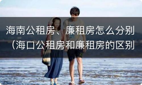 海南公租房、廉租房怎么分别（海口公租房和廉租房的区别）